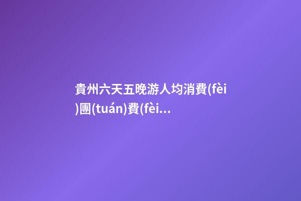 貴州六天五晚游人均消費(fèi)團(tuán)費(fèi)多少錢？ 去過的人分享貴州純玩六天，點(diǎn)擊這篇全明白